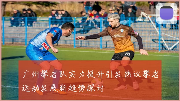 广州攀岩队实力提升引发热议攀岩运动发展新趋势探讨