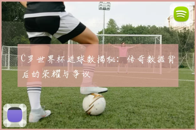C罗世界杯进球数揭秘:传奇数据背后的荣耀与争议
