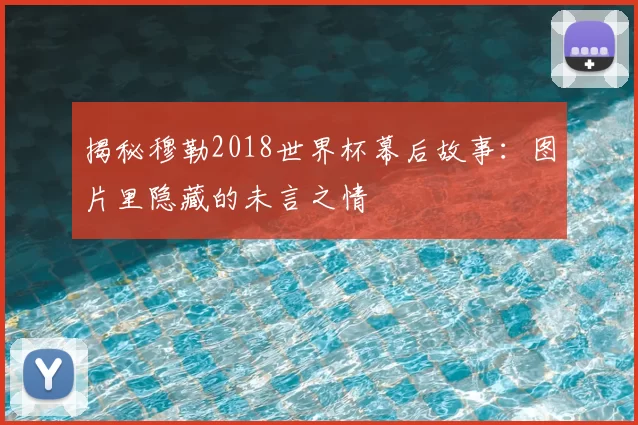 揭秘穆勒2018世界杯幕后故事:图片里隐藏的未言之情