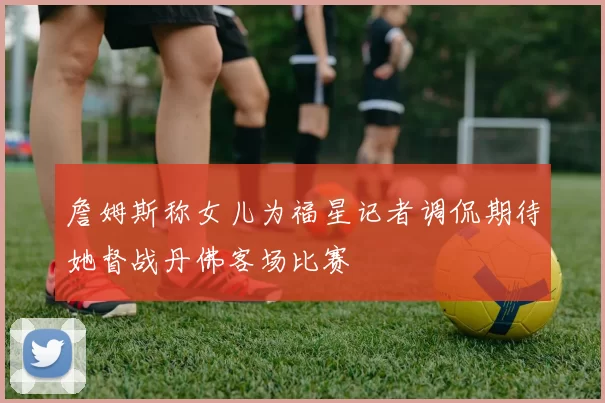 詹姆斯称女儿为福星记者调侃期待她督战丹佛客场比赛
