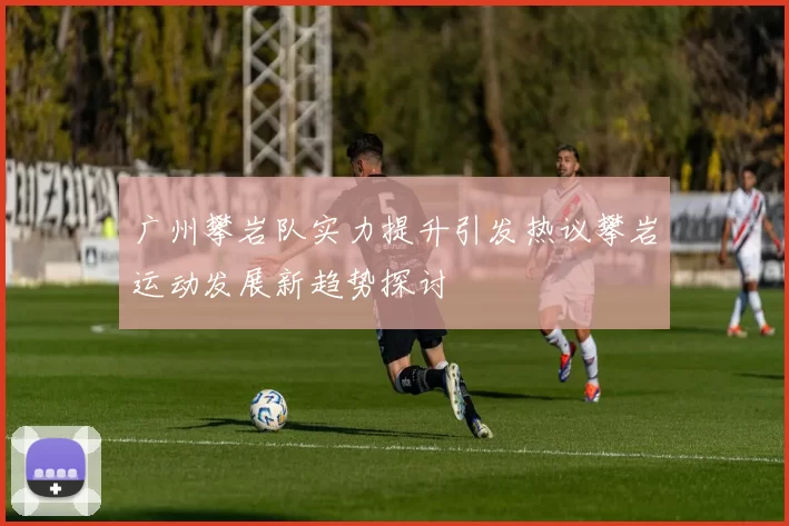 广州攀岩队实力提升引发热议攀岩运动发展新趋势探讨