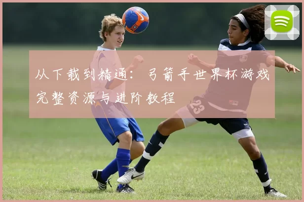 从下载到精通:弓箭手世界杯游戏完整资源与进阶教程
