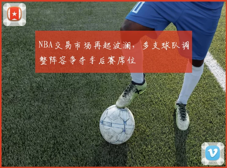 NBA交易市场再起波澜，多支球队调整阵容争夺季后赛席位