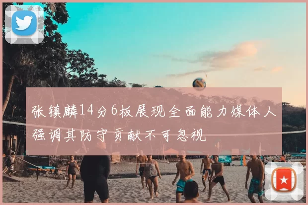 张镇麟14分6板展现全面能力媒体人强调其防守贡献不可忽视