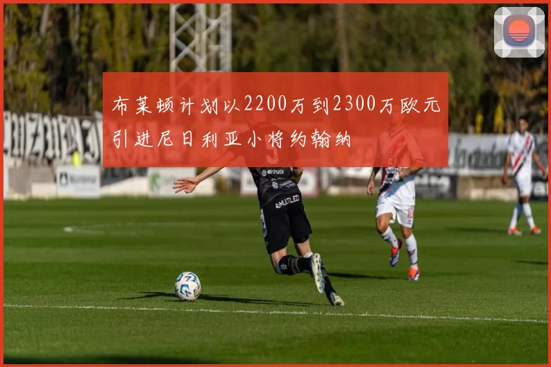 布莱顿计划以2200万到2300万欧元引进尼日利亚小将约翰纳