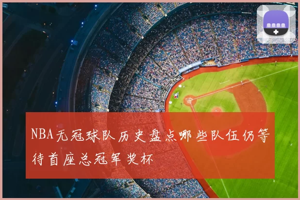 NBA无冠球队历史盘点哪些队伍仍等待首座总冠军奖杯