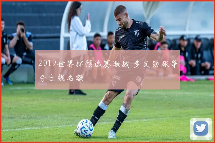 2019世界杯预选赛激战 多支劲旅争夺出线名额