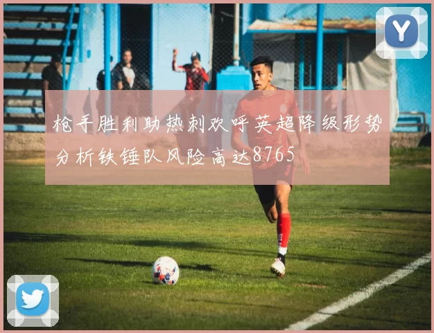 枪手胜利助热刺欢呼英超降级形势分析铁锤队风险高达8765