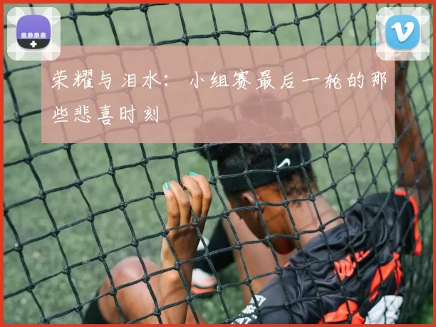 荣耀与泪水:小组赛最后一轮的那些悲喜时刻