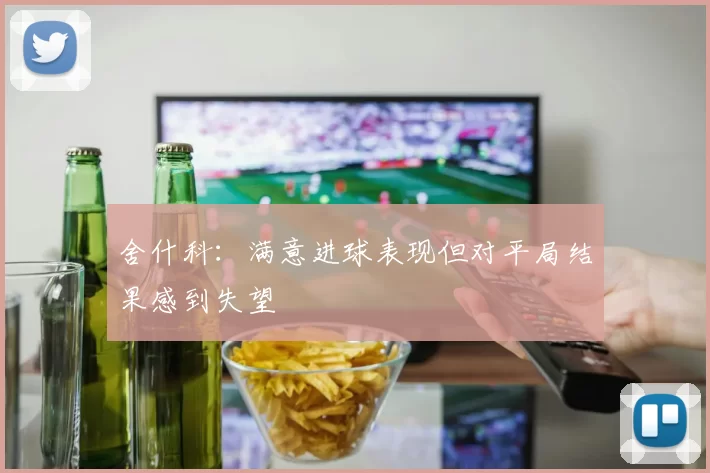 舍什科:满意进球表现但对平局结果感到失望