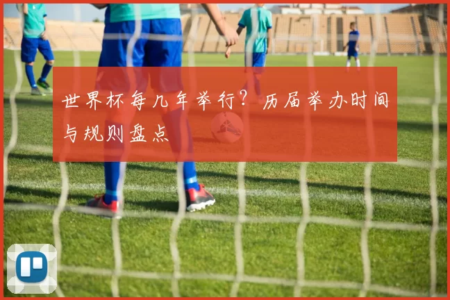 世界杯每几年举行?历届举办时间与规则盘点
