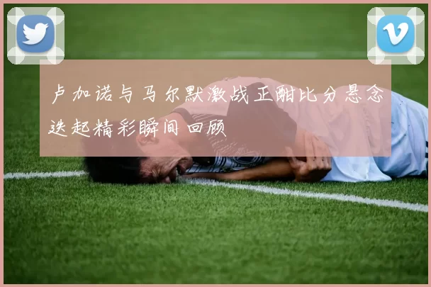 卢加诺与马尔默激战正酣比分悬念迭起精彩瞬间回顾