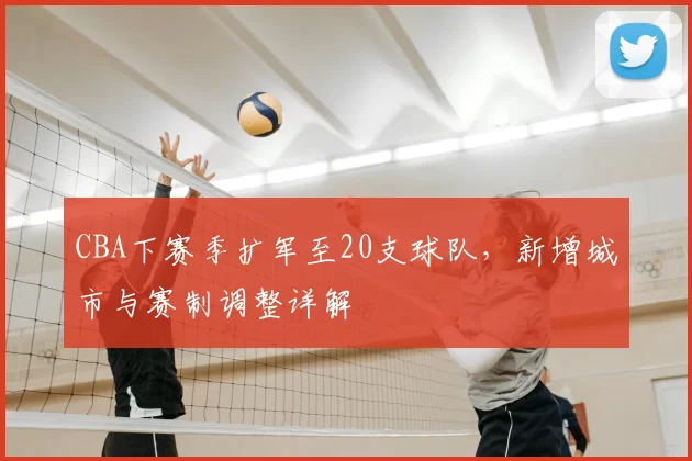 CBA下赛季扩军至20支球队,新增城市与赛制调整详解