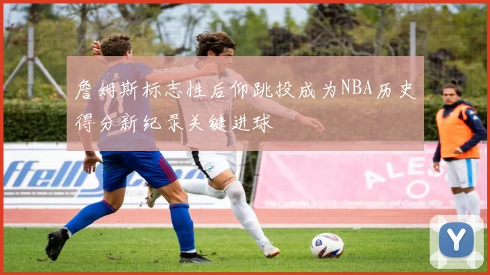 詹姆斯标志性后仰跳投成为NBA历史得分新纪录关键进球