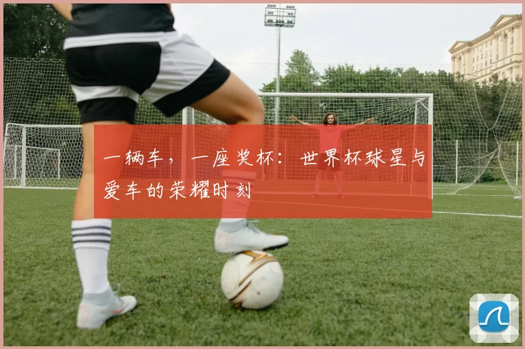 一辆车,一座奖杯:世界杯球星与爱车的荣耀时刻