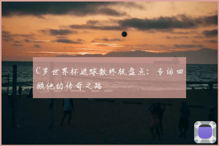 C罗世界杯进球数终极盘点:专访回顾他的传奇之路