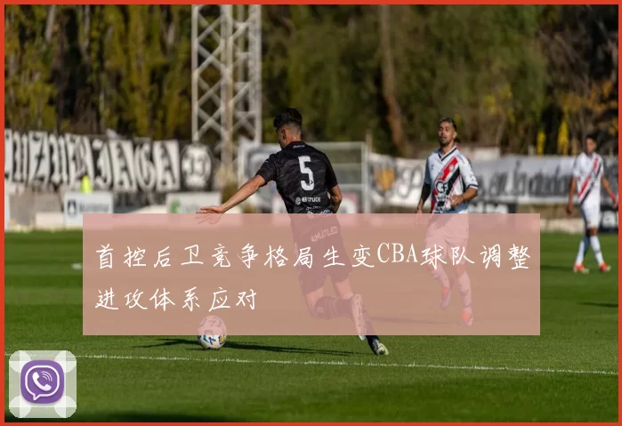 首控后卫竞争格局生变CBA球队调整进攻体系应对