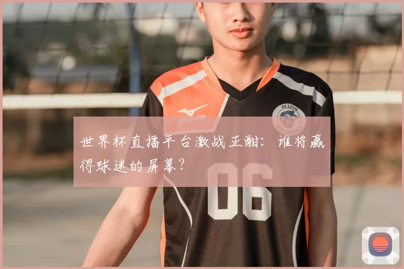 世界杯直播平台激战正酣:谁将赢得球迷的屏幕?