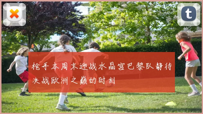 枪手本周末迎战水晶宫巴黎队静待决战欧洲之巅的时刻