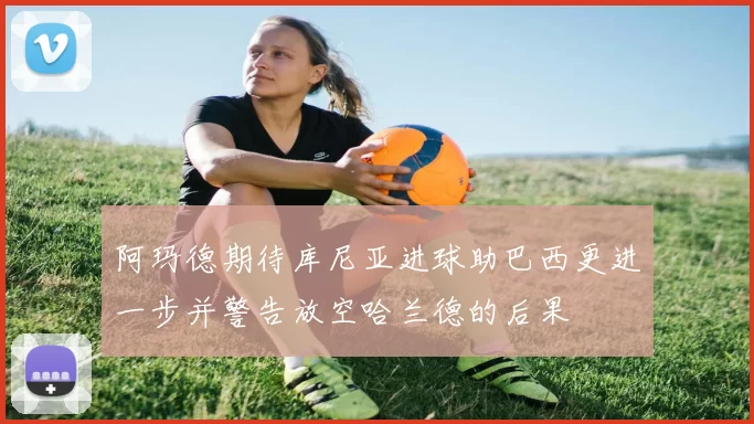 阿玛德期待库尼亚进球助巴西更进一步并警告放空哈兰德的后果