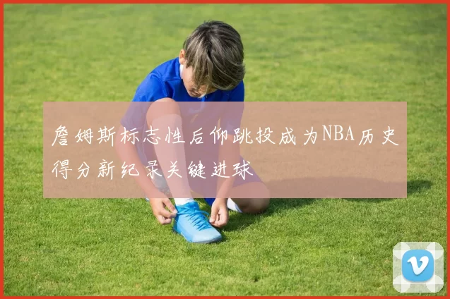 詹姆斯标志性后仰跳投成为NBA历史得分新纪录关键进球