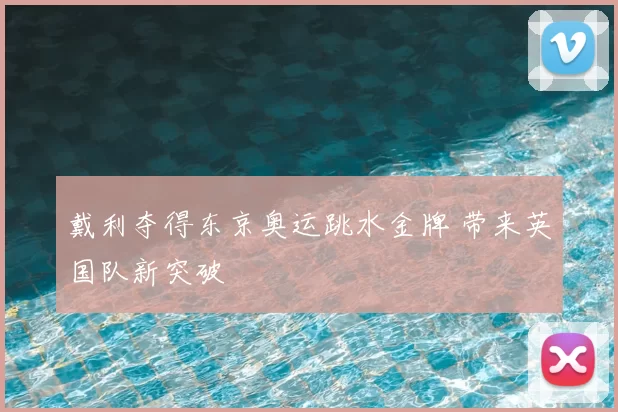 戴利夺得东京奥运跳水金牌 带来英国队新突破