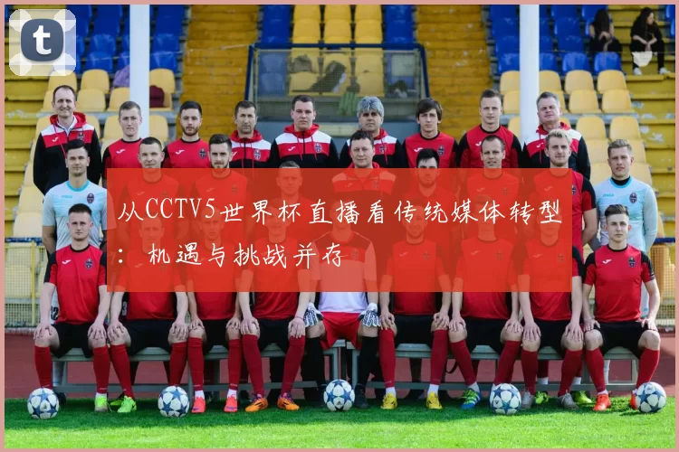从CCTV5世界杯直播看传统媒体转型：机遇与挑战并存