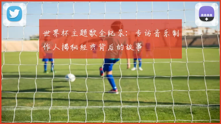 世界杯主题歌全纪录：专访音乐制作人揭秘经典背后的故事