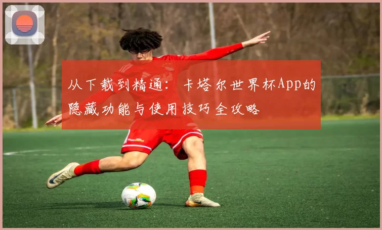 从下载到精通:卡塔尔世界杯App的隐藏功能与使用技巧全攻略