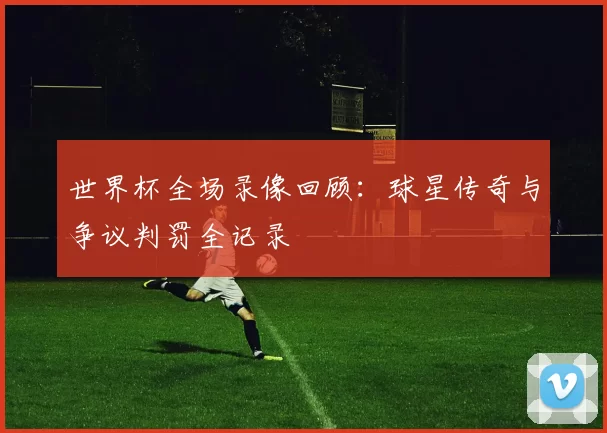 世界杯全场录像回顾:球星传奇与争议判罚全记录