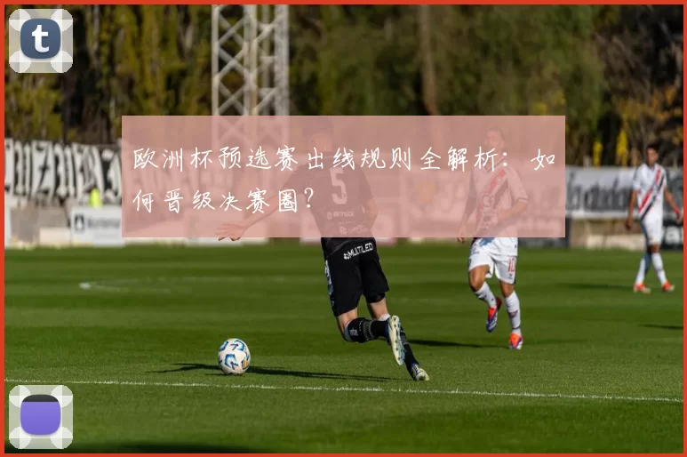 欧洲杯预选赛出线规则全解析:如何晋级决赛圈?
