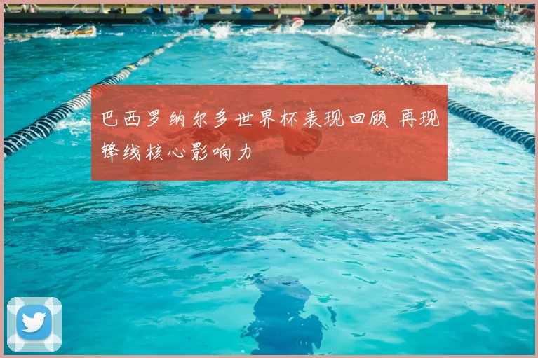 巴西罗纳尔多世界杯表现回顾 再现锋线核心影响力