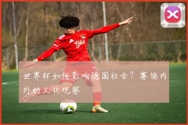 世界杯如何影响德国社会？赛场内外的文化观察