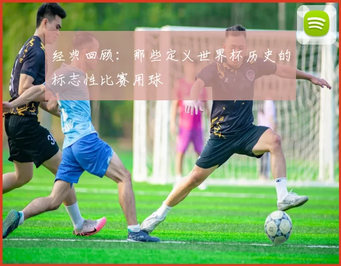 经典回顾：那些定义世界杯历史的标志性比赛用球