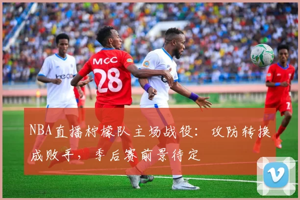 NBA直播柠檬队主场战役：攻防转换成败手，季后赛前景待定