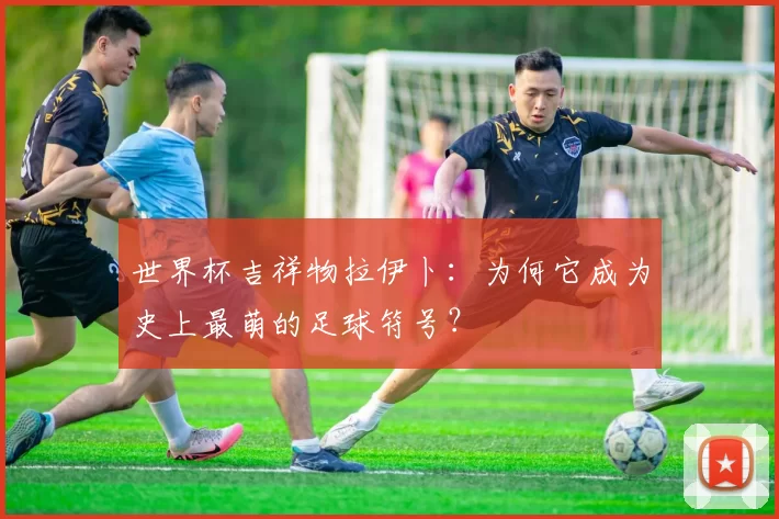 世界杯吉祥物拉伊卜:为何它成为史上最萌的足球符号?