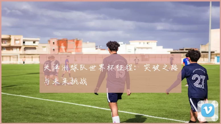 大洋洲球队世界杯征程:突破之路与未来挑战