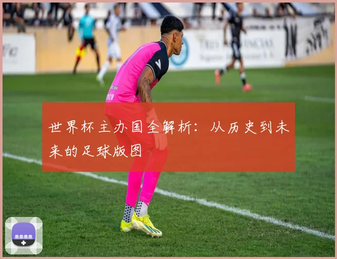世界杯主办国全解析:从历史到未来的足球版图