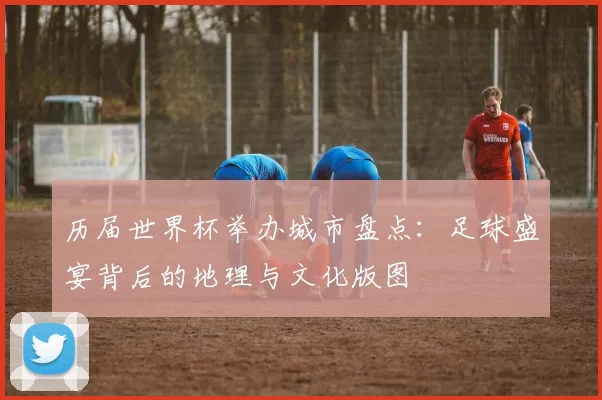 历届世界杯举办城市盘点:足球盛宴背后的地理与文化版图