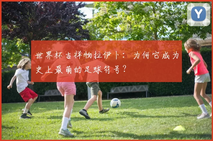 世界杯吉祥物拉伊卜:为何它成为史上最萌的足球符号?