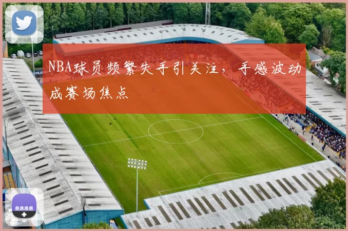 NBA球员频繁失手引关注,手感波动成赛场焦点