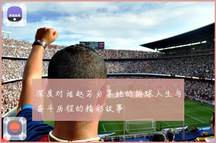 深度对话赵芳分享她的排球人生与奋斗历程的精彩故事
