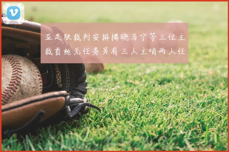亚足联裁判安排揭晓马宁等三位主裁首轮无任务另有三人主哨两人任四官