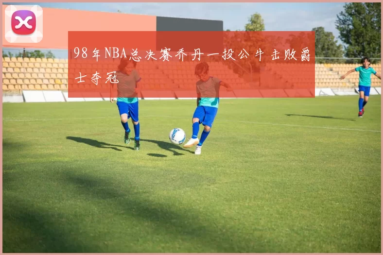 98年NBA总决赛乔丹一投公牛击败爵士夺冠