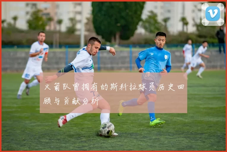 火箭队曾拥有的斯科拉球员历史回顾与贡献分析