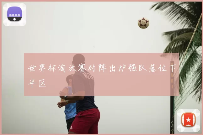 世界杯淘汰赛对阵出炉强队落位下半区