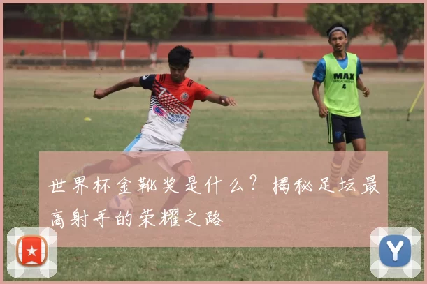 世界杯金靴奖是什么?揭秘足坛最高射手的荣耀之路