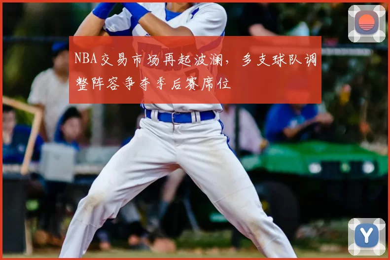 NBA交易市场再起波澜，多支球队调整阵容争夺季后赛席位