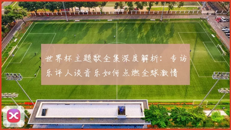 世界杯主题歌全集深度解析:专访乐评人谈音乐如何点燃全球激情