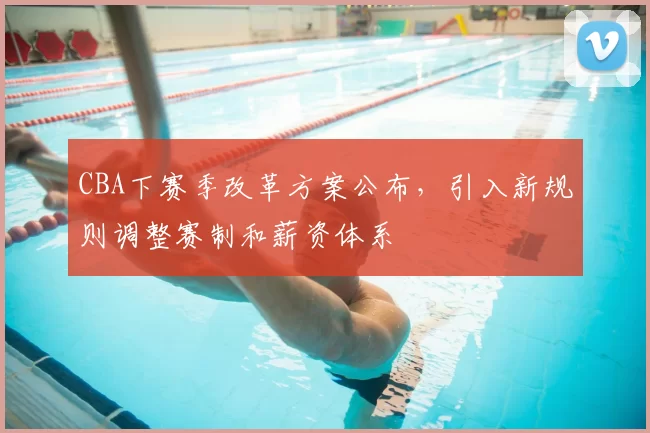 CBA下赛季改革方案公布,引入新规则调整赛制和薪资体系